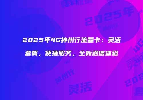 2025年4G神州行流量卡：灵活套餐，便捷服务，全新通信体验