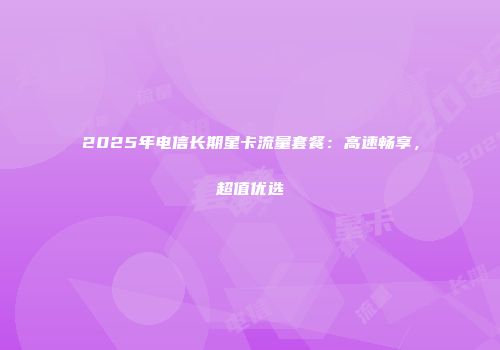 2025年电信长期星卡流量套餐：高速畅享，超值优选