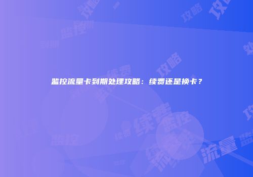 监控流量卡到期处理攻略：续费还是换卡？