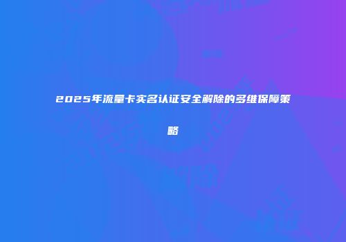 2025年流量卡实名认证安全解除的多维保障策略