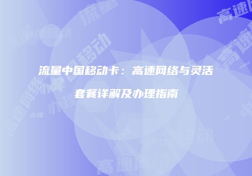流量中国移动卡：高速网络与灵活套餐详解及办理指南