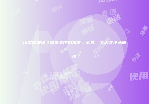 山东聊城通话流量卡使用指南：办理、激活与注意事项