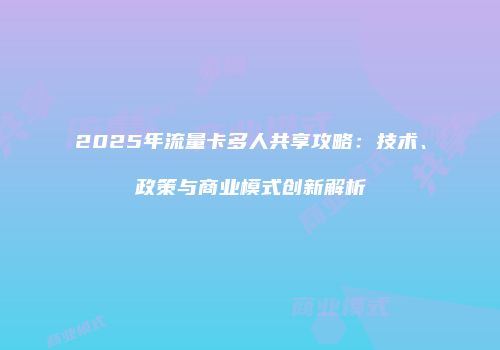 2025年流量卡多人共享攻略：技术、政策与商业模式创新解析
