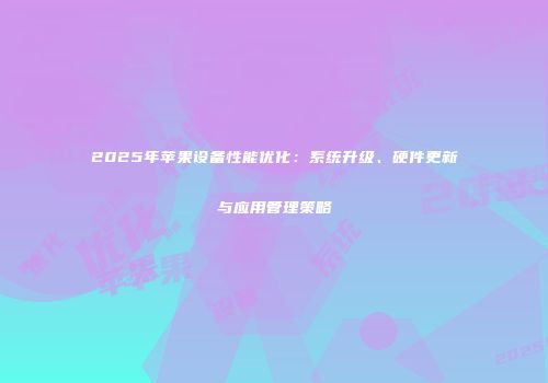 2025年苹果设备性能优化：系统升级、硬件更新与应用管理策略