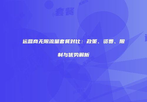 运营商无限流量套餐对比：政策、资费、限制与优势解析