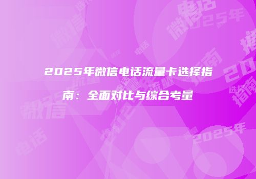 2025年微信电话流量卡选择指南：全面对比与综合考量