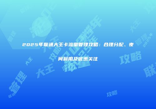 2025年联通大王卡流量管理攻略：合理分配、夜间利用及优惠关注