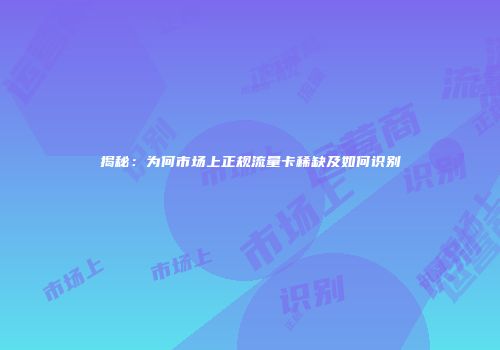 揭秘：为何市场上正规流量卡稀缺及如何识别