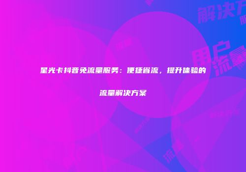 星光卡抖音免流量服务：便捷省流，提升体验的流量解决方案
