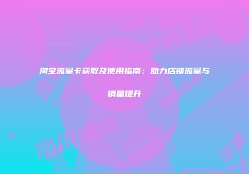 淘宝流量卡获取及使用指南：助力店铺流量与销量提升