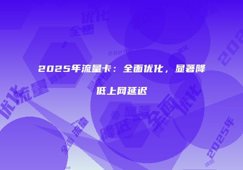 2025年流量卡：全面优化，显著降低上网延迟