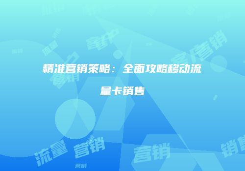 精准营销策略：全面攻略移动流量卡销售