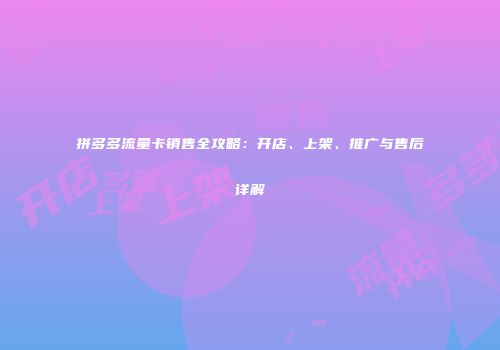 拼多多流量卡销售全攻略：开店、上架、推广与售后详解
