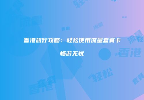 香港旅行攻略：轻松使用流量套餐卡畅游无忧