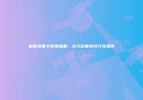 破解流量卡使用难题：全方位解决技巧及建议