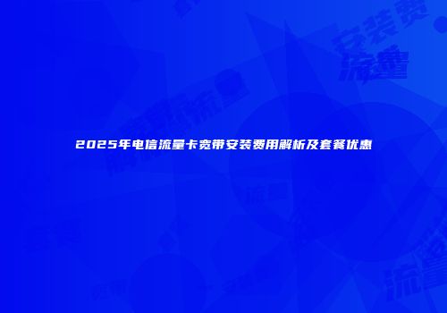 2025年电信流量卡宽带安装费用解析及套餐优惠