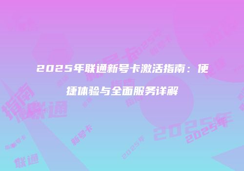 2025年联通新号卡激活指南：便捷体验与全面服务详解