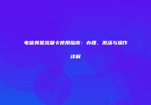 电信舞星流量卡使用指南：办理、激活与操作详解