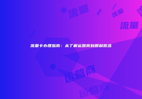 流量卡办理指南：从了解运营商到顺利激活
