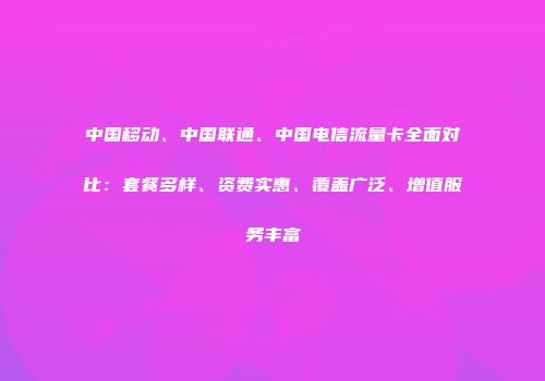 中国移动、中国联通、中国电信流量卡全面对比：套餐多样、资费实惠、覆盖广泛、增值服务丰富