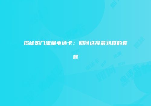 揭秘热门流量电话卡：如何选择最划算的套餐