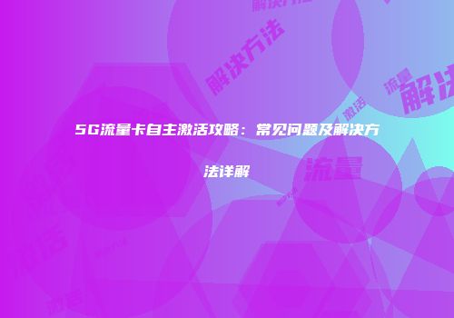 5G流量卡自主激活攻略：常见问题及解决方法详解