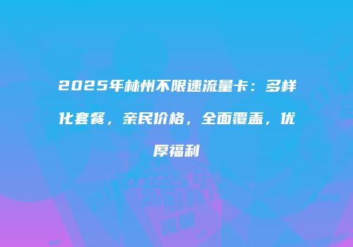 2025年林州不限速流量卡：多样化套餐，亲民价格，全面覆盖，优厚福利