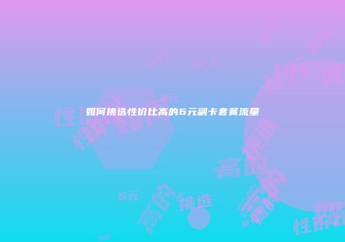 如何挑选性价比高的6元副卡套餐流量