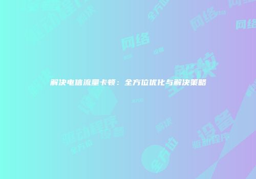 解决电信流量卡顿：全方位优化与解决策略