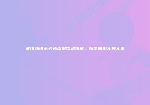 银川腾讯王卡免流量福利揭秘：畅享网络无拘无束