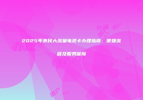 2025年惠民大流量电视卡办理指南：便捷流程及服务保障