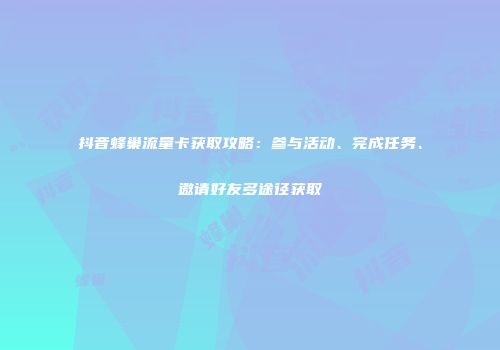 抖音蜂巢流量卡获取攻略：参与活动、完成任务、邀请好友多途径获取