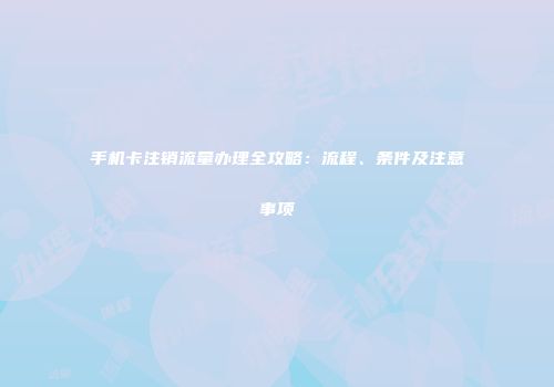 手机卡注销流量办理全攻略：流程、条件及注意事项