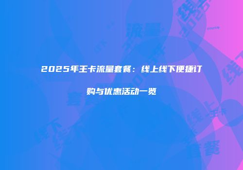 2025年王卡流量套餐：线上线下便捷订购与优惠活动一览