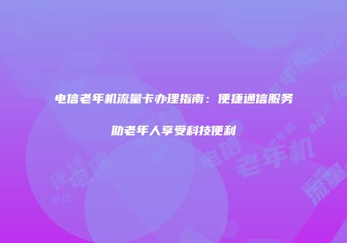 电信老年机流量卡办理指南：便捷通信服务助老年人享受科技便利