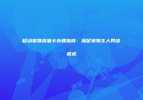 移动宠物流量卡办理指南：满足宠物主人网络需求