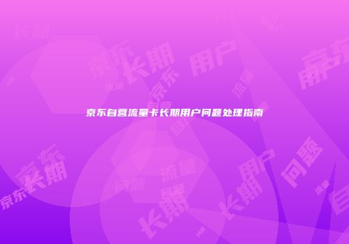 京东自营流量卡长期用户问题处理指南