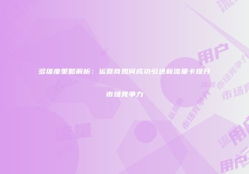 多维度策略解析：运营商如何成功引进新流量卡提升市场竞争力