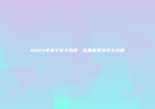 2025年换手机卡指南：流量套餐选择全攻略