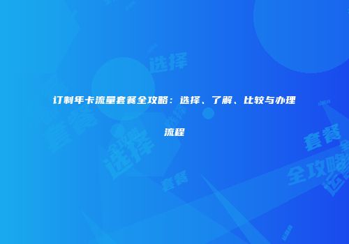 订制年卡流量套餐全攻略：选择、了解、比较与办理流程