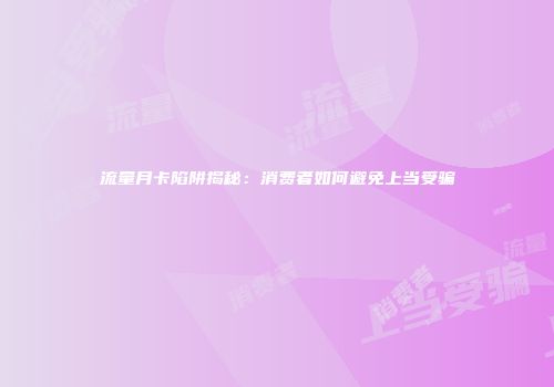 流量月卡陷阱揭秘：消费者如何避免上当受骗