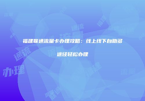 福建联通流量卡办理攻略：线上线下自助多途径轻松办理
