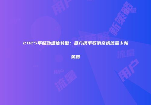 2025年移动通信转型：多方携手取消亲情流量卡新策略