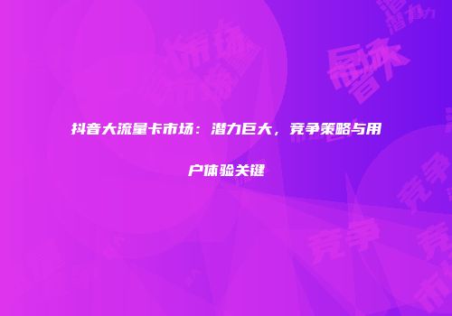 抖音大流量卡市场：潜力巨大，竞争策略与用户体验关键