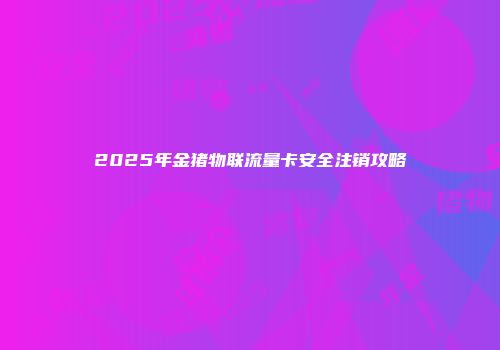 2025年金猪物联流量卡安全注销攻略