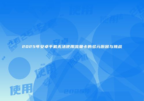 2025年安卓手机无法使用流量卡的多元原因与挑战