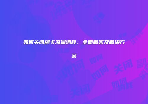 如何关闭副卡流量消耗：全面解答及解决方案