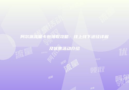 阿尔派流量卡包领取攻略：线上线下途径详解及优惠活动介绍