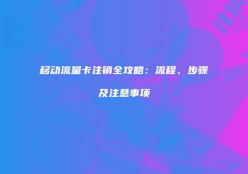 移动流量卡注销全攻略：流程、步骤及注意事项