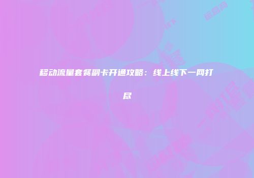 移动流量套餐副卡开通攻略：线上线下一网打尽